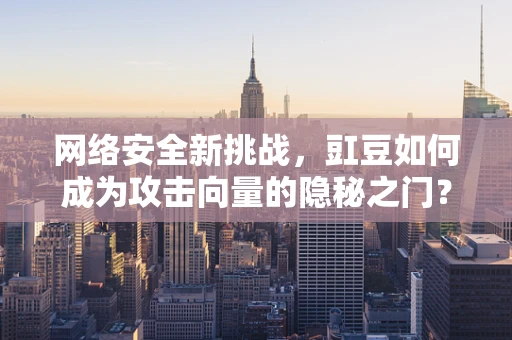 网络安全新挑战，豇豆如何成为攻击向量的隐秘之门？