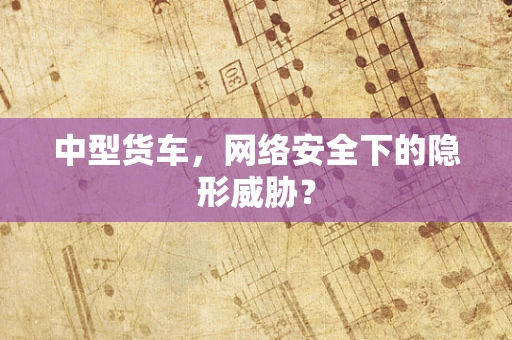 中型货车，网络安全下的隐形威胁？