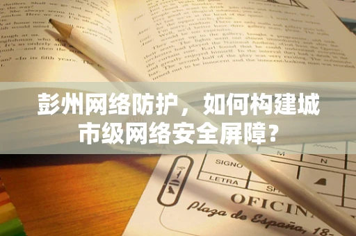 彭州网络防护，如何构建城市级网络安全屏障？