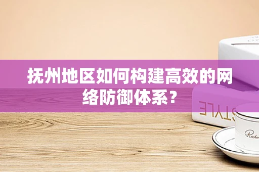 抚州地区如何构建高效的网络防御体系？