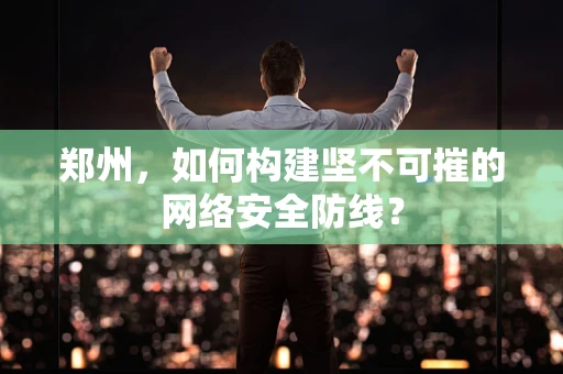 郑州，如何构建坚不可摧的网络安全防线？