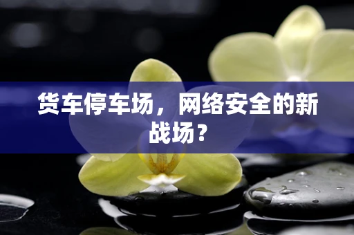 货车停车场，网络安全的新战场？