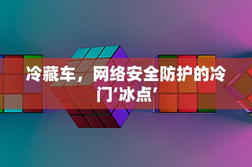 冷藏车，网络安全防护的冷门‘冰点’