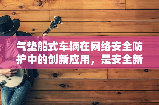 气垫船式车辆在网络安全防护中的创新应用，是安全新风口还是技术陷阱？
