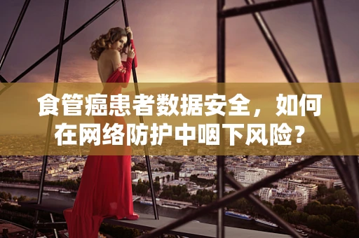 食管癌患者数据安全，如何在网络防护中咽下风险？