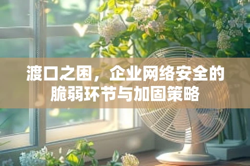 渡口之困，企业网络安全的脆弱环节与加固策略