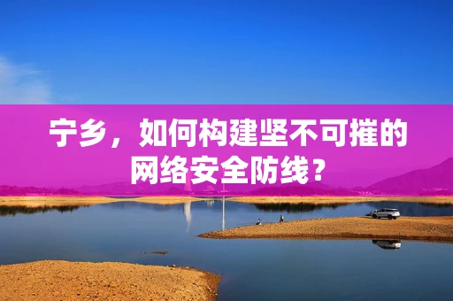 宁乡，如何构建坚不可摧的网络安全防线？