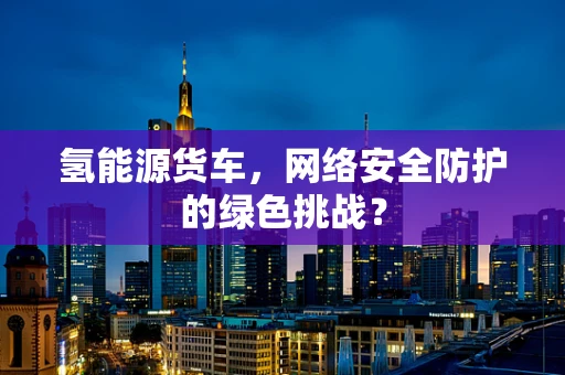 氢能源货车，网络安全防护的绿色挑战？