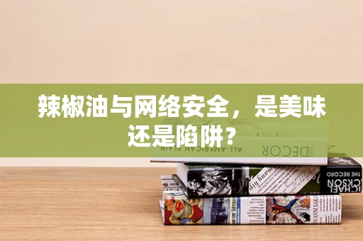辣椒油与网络安全，是美味还是陷阱？
