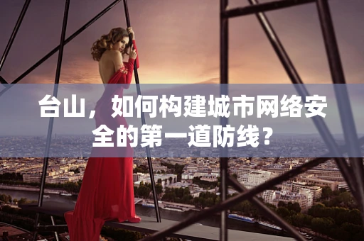 台山，如何构建城市网络安全的第一道防线？