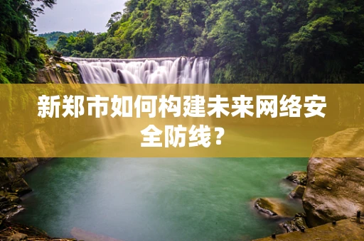 新郑市如何构建未来网络安全防线？