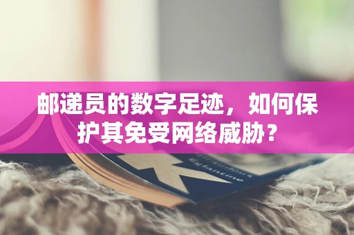 邮递员的数字足迹，如何保护其免受网络威胁？