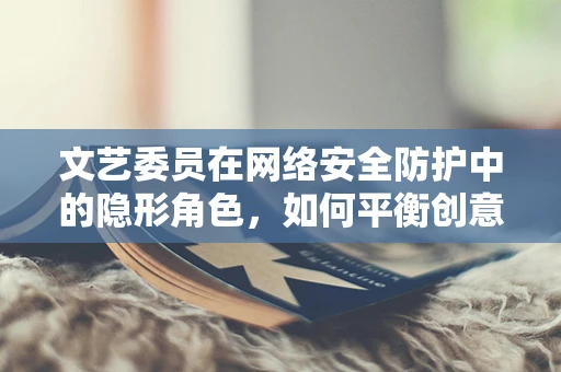 文艺委员在网络安全防护中的隐形角色，如何平衡创意与安全？