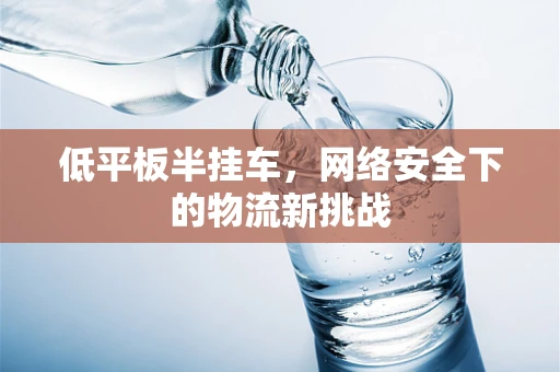 低平板半挂车，网络安全下的物流新挑战