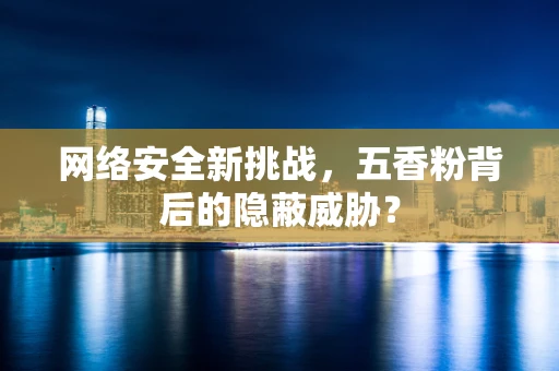 网络安全新挑战，五香粉背后的隐蔽威胁？