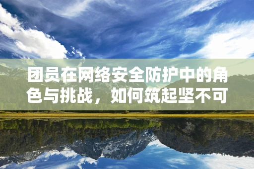 团员在网络安全防护中的角色与挑战，如何筑起坚不可摧的防线？