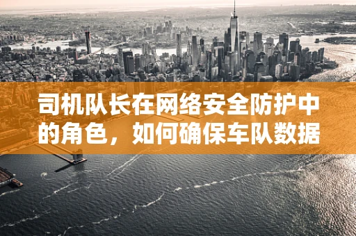 司机队长在网络安全防护中的角色，如何确保车队数据安全无虞？