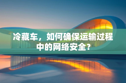 冷藏车，如何确保运输过程中的网络安全？