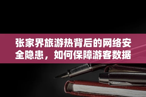 张家界旅游热背后的网络安全隐患，如何保障游客数据安全？