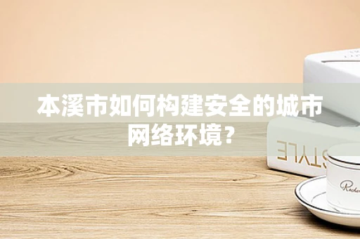本溪市如何构建安全的城市网络环境？