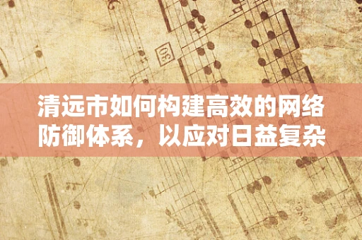 清远市如何构建高效的网络防御体系，以应对日益复杂的网络威胁？