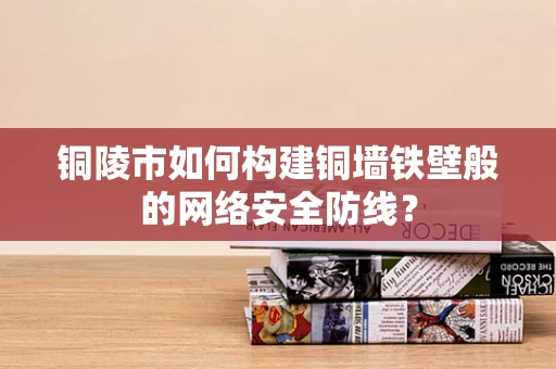 铜陵市如何构建铜墙铁壁般的网络安全防线？