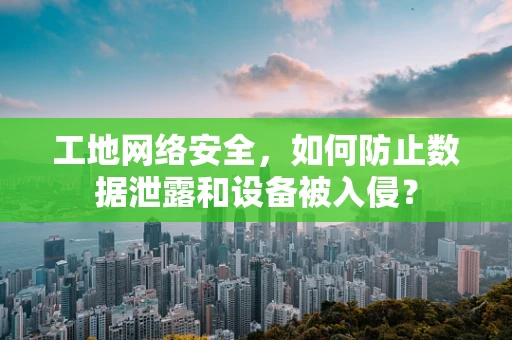 工地网络安全，如何防止数据泄露和设备被入侵？
