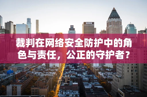 裁判在网络安全防护中的角色与责任，公正的守护者？