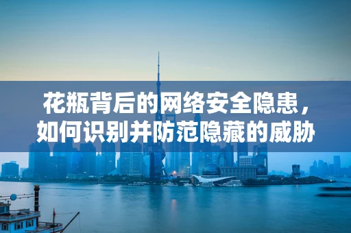 花瓶背后的网络安全隐患，如何识别并防范隐藏的威胁？