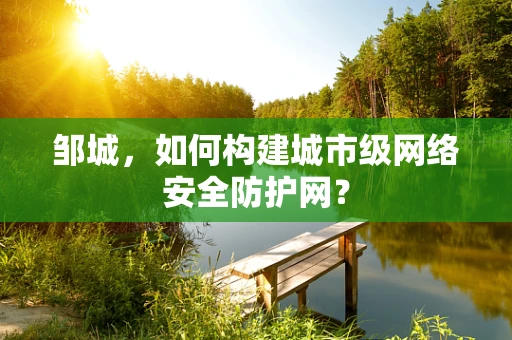 邹城，如何构建城市级网络安全防护网？