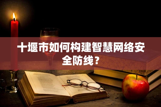 十堰市如何构建智慧网络安全防线？