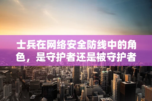 士兵在网络安全防线中的角色，是守护者还是被守护者？