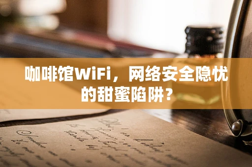 咖啡馆WiFi，网络安全隐忧的甜蜜陷阱？
