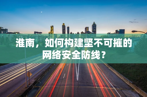 淮南，如何构建坚不可摧的网络安全防线？