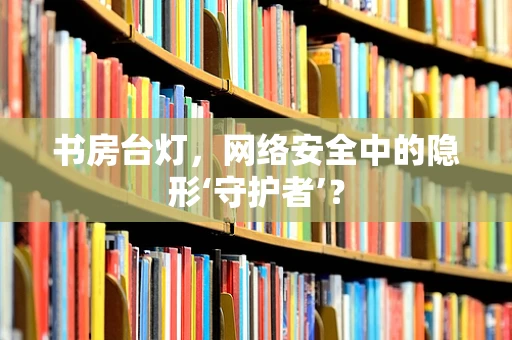 书房台灯，网络安全中的隐形‘守护者’？