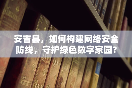 安吉县，如何构建网络安全防线，守护绿色数字家园？