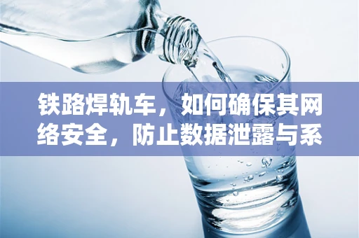 铁路焊轨车，如何确保其网络安全，防止数据泄露与系统瘫痪？