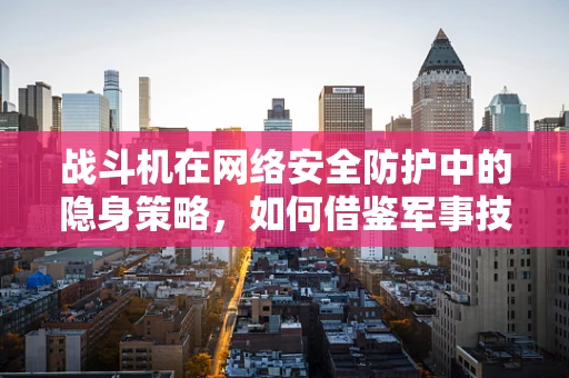 战斗机在网络安全防护中的隐身策略，如何借鉴军事技术提升网络防御？