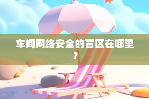 车间网络安全的盲区在哪里？