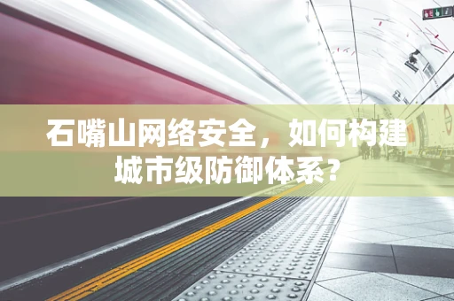 石嘴山网络安全，如何构建城市级防御体系？