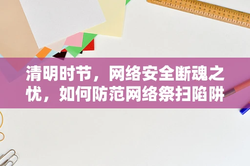 清明时节，网络安全断魂之忧，如何防范网络祭扫陷阱？