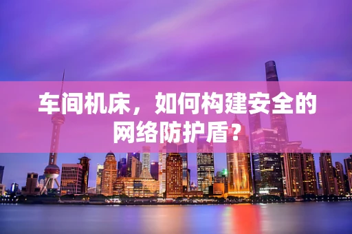 车间机床，如何构建安全的网络防护盾？