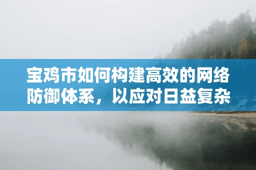 宝鸡市如何构建高效的网络防御体系，以应对日益复杂的网络威胁？