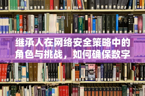 继承人在网络安全策略中的角色与挑战，如何确保数字遗产的安全传承？