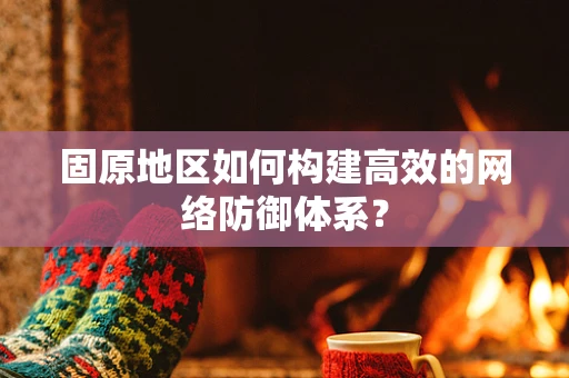 固原地区如何构建高效的网络防御体系？