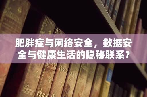 肥胖症与网络安全，数据安全与健康生活的隐秘联系？