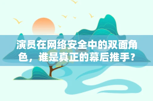 演员在网络安全中的双面角色，谁是真正的幕后推手？