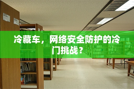 冷藏车，网络安全防护的冷门挑战？