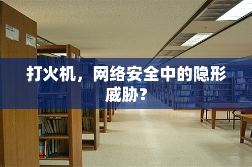 打火机，网络安全中的隐形威胁？