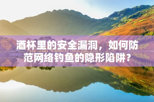 酒杯里的安全漏洞，如何防范网络钓鱼的隐形陷阱？